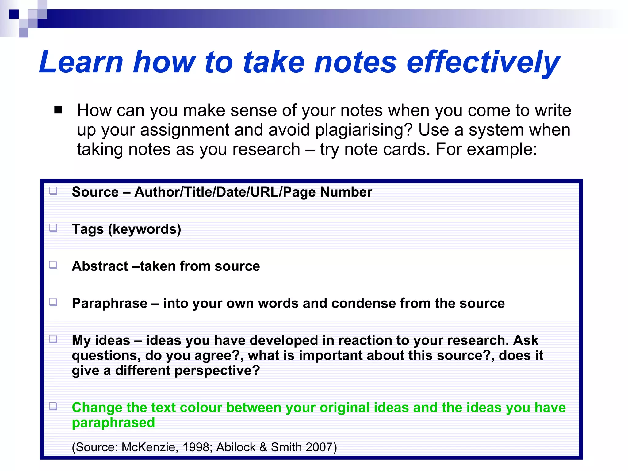 Learn how to take notes effectively How can you make sense of your notes when you come to write up your assignment and avoid plagiarising? Use a system when taking notes as you research – try note cards. For example: Source – Author/Title/Date/URL/Page Number Tags (keywords) Abstract –taken from source Paraphrase – into your own words and condense from the source My ideas – ideas you have developed in reaction to your research. Ask questions, do you agree?, what is important about this source?, does it give a different perspective? Change the text colour between your original ideas and the ideas you have paraphrased  (Source: McKenzie, 1998; Abilock & Smith 2007) 