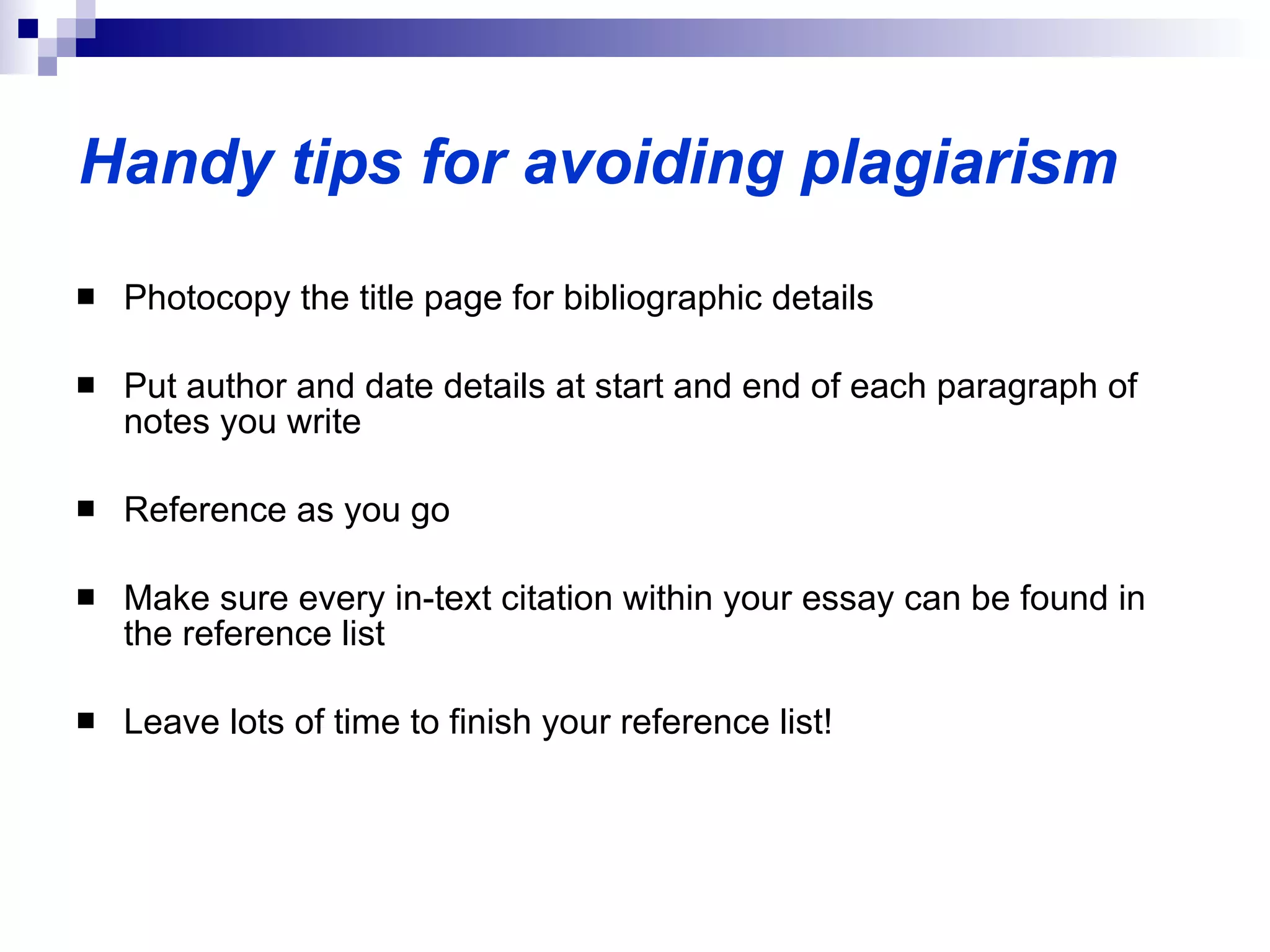 Photocopy the title page for bibliographic details Put author and date details at start and end of each paragraph of notes you write Reference as you go Make sure every in-text citation within your essay can be found in the reference list Leave lots of time to finish your reference list! Handy tips for avoiding plagiarism 