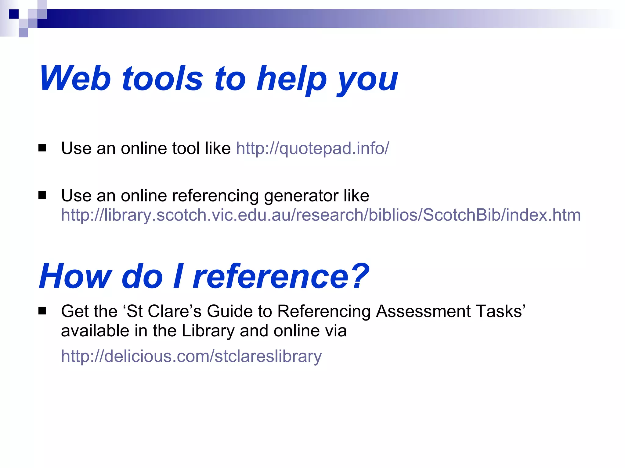 Web tools to help you Use an online tool like  http:// quotepad.info /  Use an online referencing generator like  http://library.scotch.vic.edu.au/research/biblios/ScotchBib/index.htm   How do I reference? Get the ‘St Clare’s Guide to Referencing Assessment Tasks’ available in the Library and online via  http://delicious.com/stclareslibrary   