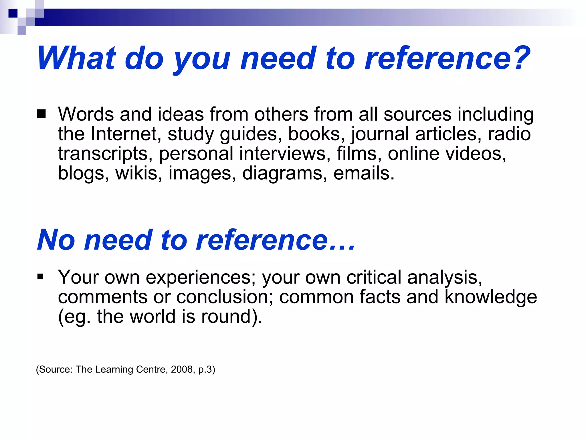 What do you need to reference? Words and ideas from others from all sources including the Internet, study guides, books, journal articles, radio transcripts, personal interviews, films, online videos, blogs, wikis, images, diagrams, emails. No need to reference… Your own experiences; your own critical analysis, comments or conclusion; common facts and knowledge (eg. the world is round). (Source: The Learning Centre, 2008, p.3) 
