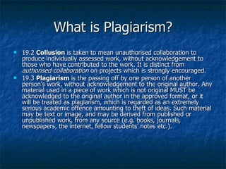 What is Plagiarism? 19.2 Collusion  is taken to mean unauthorised collaboration to produce individually assessed work, without acknowledgement to those who have contributed to the work. It is distinct from  authorised collaboration  on projects which is strongly encouraged. 19.3 Plagiarism  is the passing off by one person of another person’s work, without acknowledgement to the original author. Any material used in a piece of work which is not original MUST be acknowledged to the original author in the approved format, or it will be treated as plagiarism, which is regarded as an extremely serious academic offence amounting to theft of ideas. Such material may be text or image, and may be derived from published or unpublished work, from any source (e.g. books, journals, newspapers, the internet, fellow students’ notes etc.). 