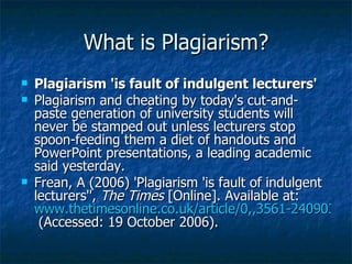 What is Plagiarism? Plagiarism 'is fault of indulgent lecturers' Plagiarism and cheating by today's cut-and-paste generation of university students will never be stamped out unless lecturers stop spoon-feeding them a diet of handouts and PowerPoint presentations, a leading academic said yesterday. Frean, A (2006) 'Plagiarism 'is fault of indulgent lecturers'',  The Times  [Online]. Available at:  www.thetimesonline.co.uk/article/0,,3561-2409036.html  (Accessed: 19 October 2006). 