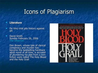 Icons of Plagiarism Literature Da Vinci trial pits history against art David Smith Sunday February 26, 2006 The Observer   Dan Brown, whose tale of clerical conspiracy and murder has become the bestselling hardback adult novel of all time, is accused of plundering his plot from a non-fiction work called The Holy Blood and the Holy Grail 