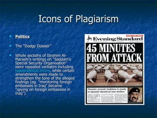 Icons of Plagiarism Politics The “Dodgy Dossier” Whole sections of Ibrahim Al-Marashi's writings on "Saddam's Special Security Organisation" were repeated verbatim including  typographical errors , while certain amendments were made to strengthen the tone of the alleged findings (eg. "monitoring foreign embassies in Iraq" became "spying on foreign embassies in Iraq"). 