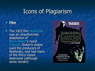 Icons of Plagiarism Film The 1922 film  Nosferatu  was an unauthorized adaptation of  Bram Stoker 's novel  Dracula . Stoker's widow sued the producers of Nosferatu, and had many of the film's copies destroyed (although some remain) 