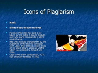 Icons of Plagiarism Music Silent music dispute resolved Musician Mike Batt has paid a six-figure sum to settle a bizarre dispute over who owns copyright to a silent musical work.  Batt was accused of plagiarism by the publishers of the late US composer John Cage, after placing a silent track on his latest album, Classical Graffiti which was credited to himself and Cage.  Cage's own silent composition, 4'33", was originally released in 1952 