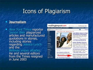 Icons of Plagiarism Journalism New York Times  reporter  Jayson Blair  plagiarized articles and manufactured quotations in stories, including stories regarding  Jessica Lynch  and the  Beltway sniper attacks . He and several editors from the Times resigned in June 2003  