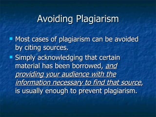 Avoiding Plagiarism Most cases of plagiarism can be avoided by citing sources.  Simply acknowledging that certain material has been borrowed,  and providing your audience with the information necessary to find that source , is usually enough to prevent plagiarism.  