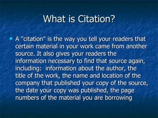 What is Citation? A "citation" is the way you tell your readers that certain material in your work came from another source. It also gives your readers the information necessary to find that source again, including:  information about the author, the title of the work, the name and location of the company that published your copy of the source, the date your copy was published, the page numbers of the material you are borrowing 