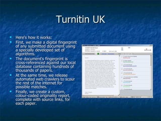 Turnitin UK Here's how it works:  First, we make a digital fingerprint of any submitted document using a specially developed set of algorithms.  The document's fingerprint is cross-referenced against our local database containing hundreds of thousands of papers.  At the same time, we release automated web crawlers to scour the rest of the internet for possible matches.  Finally, we create a custom, colour-coded originality report, complete with source links, for each paper.  