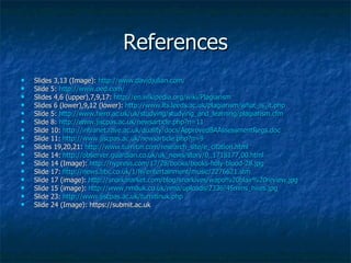 References Slides 3,13 (Image):  http://www.davidjulian.com/ Slide 5:  http://www.oed.com/ Slides 4,6 (upper),7,9,17:  http://en.wikipedia.org/wiki/Plagiarism Slides 6 (lower),9,12 (lower):  http://www.lts.leeds.ac.uk/plagiarism/what_is_it.php Slide 5:  http://www.hero.ac.uk/uk/studying/studying_and_learning/plagiarism.cfm Slide 8:  http://www.jiscpas.ac.uk/newsarticle.php?n=11 Slide 10:  http://intranet.rave.ac.uk/quality/docs/ApprovedBAAssessmentRegs.doc Slide 11:  http://www.jiscpas.ac.uk/newsarticle.php?n=9 Slides 19,20,21:  http://www.turnitin.com/research_site/e_citation.html Slide 14:  http://observer.guardian.co.uk/uk_news/story/0,,1718177,00.html Slide 14 (Image):  http://nypress.com/17/28/books/books-holy-blood-28.jpg Slide 17:  http://news.bbc.co.uk/1/hi/entertainment/music/2276621.stm Slide 17 (image):  http://snarkmarket.com/blog/snarkives/wapo%20blair%20review.jpg Slide 15 (image):  http://www.nmauk.co.uk/nma/uploads/2336/45mins_hires.jpg Slide 23:  http://www.jiscpas.ac.uk/turnitinuk.php Slide 24 (Image): https://submit.ac.uk  