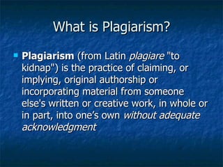 What is Plagiarism? Plagiarism  (from Latin  plagiare  "to kidnap") is the practice of claiming, or implying, original authorship or incorporating material from someone else's written or creative work, in whole or in part, into one’s own  without adequate acknowledgment  