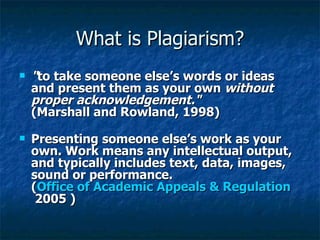 What is Plagiarism? " to take someone else’s words or ideas and present them as your own  without proper acknowledgement." (Marshall and Rowland, 1998) Presenting someone else’s work as your own. Work means any intellectual output, and typically includes text, data, images, sound or performance. ( Office of Academic Appeals & Regulation  2005 ) 