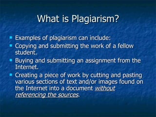What is Plagiarism? Examples of plagiarism can include: Copying and submitting the work of a fellow student.  Buying and submitting an assignment from the Internet.  Creating a piece of work by cutting and pasting various sections of text and/or images found on the Internet into a document  without referencing the sources .  
