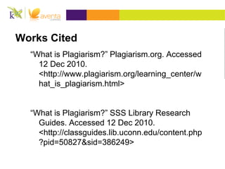 Works Cited
“What is Plagiarism?” Plagiarism.org. Accessed
12 Dec 2010.
<http://www.plagiarism.org/learning_center/w
hat_is_plagiarism.html>
“What is Plagiarism?” SSS Library Research
Guides. Accessed 12 Dec 2010.
<http://classguides.lib.uconn.edu/content.php
?pid=50827&sid=386249>
 