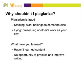 Why shouldn’t I plagiarize?
Plagiarism is fraud
• Stealing: work belongs to someone else
• Lying: presenting another’s work as your
own
What have you learned?
• Haven’t learned content
• No opportunity to practice and improve
writing
 