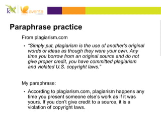 Paraphrase practice
From plagiarism.com
• “Simply put, plagiarism is the use of another's original
words or ideas as though they were your own. Any
time you borrow from an original source and do not
give proper credit, you have committed plagiarism
and violated U.S. copyright laws.”
My paraphrase:
• According to plagiarism.com, plagiarism happens any
time you present someone else’s work as if it was
yours. If you don’t give credit to a source, it is a
violation of copyright laws.
 