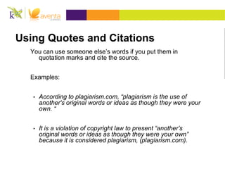 Using Quotes and Citations
You can use someone else’s words if you put them in
quotation marks and cite the source.
Examples:
• According to plagiarism.com, “plagiarism is the use of
another's original words or ideas as though they were your
own. “
• It is a violation of copyright law to present “another’s
original words or ideas as though they were your own”
because it is considered plagiarism, (plagiarism.com).
 