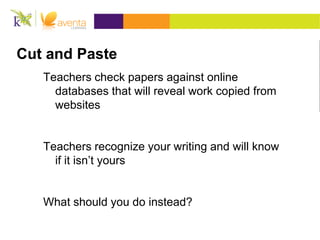 Cut and Paste
   Teachers check papers against online
     databases that will reveal work copied from
     websites


   Teachers recognize your writing and will know
     if it isn’t yours


   What should you do instead?
 