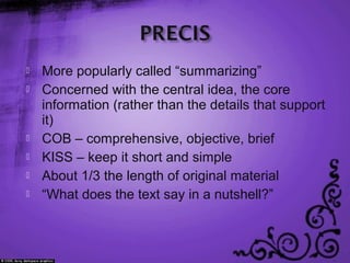  More popularly called “summarizing”
 Concerned with the central idea, the core
information (rather than the details that support
it)
 COB – comprehensive, objective, brief
 KISS – keep it short and simple
 About 1/3 the length of original material
 “What does the text say in a nutshell?”
 