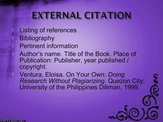  Listing of references
 Bibliography
 Pertinent information
 Author’s name. Title of the Book. Place of
Publication: Publisher, year published /
copyright.
 Ventura, Eloisa. On Your Own: Doing
Research Without Plagiarizing. Quezon City:
University of the Philippines Diliman, 1999.
 