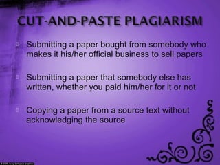  Submitting a paper bought from somebody who
makes it his/her official business to sell papers
 Submitting a paper that somebody else has
written, whether you paid him/her for it or not
 Copying a paper from a source text without
acknowledging the source
 