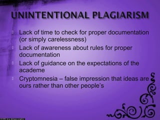  Lack of time to check for proper documentation
(or simply carelessness)
 Lack of awareness about rules for proper
documentation
 Lack of guidance on the expectations of the
academe
 Cryptomnesia – false impression that ideas are
ours rather than other people’s
 