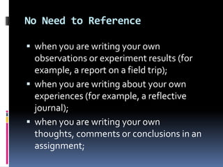 No Need to Reference
 when you are writing your own

observations or experiment results (for
example, a report on a field trip);
 when you are writing about your own
experiences (for example, a reflective
journal);
 when you are writing your own
thoughts, comments or conclusions in an
assignment;

 