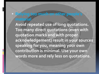  Relying too much on other people's

material
Avoid repeated use of long quotations.
Too many direct quotations (even with
quotation marks and with proper
acknowledgement) result in your sources
speaking for you, meaning your own
contribution is minimal. Use your own
words more and rely less on quotations.

 