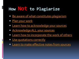 How

Not

to Plagiarize

 Be aware of what constitutes plagiarism

 Plan your work
 Learn how to acknowledge your sources
 Acknowledge ALL your sources

 Learn how to incorporate the work of others
 Use quotations correctly
 Learn to make effective notes from sources

 