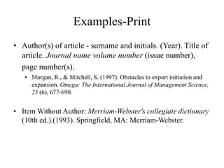Examples-Print
• Author(s) of article - surname and initials. (Year). Title of
article. Journal name volume number (issue number),
page number(s).
• Morgan, R., & Mitchell, S. (1997). Obstacles to export initiation and
expansion. Omega: The International Journal of Management Science,
25 (6), 677-690.
• Item Without Author: Merriam-Webster's collegiate dictionary
(10th ed.).(1993). Springfield, MA: Merriam-Webster.
 