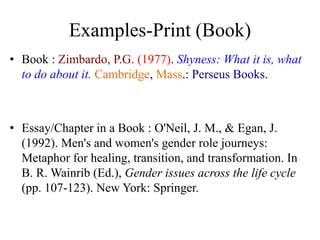Examples-Print (Book)
• Book : Zimbardo, P.G. (1977). Shyness: What it is, what
to do about it. Cambridge, Mass.: Perseus Books.
• Essay/Chapter in a Book : O'Neil, J. M., & Egan, J.
(1992). Men's and women's gender role journeys:
Metaphor for healing, transition, and transformation. In
B. R. Wainrib (Ed.), Gender issues across the life cycle
(pp. 107-123). New York: Springer.
 