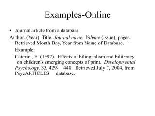 Examples-Online
• Journal article from a database
Author. (Year). Title. Journal name. Volume (issue), pages.
Retrieved Month Day, Year from Name of Database.
Example:
Caterini, E. (1997). Effects of bilingualism and biliteracy
on children's emerging concepts of print. Developmental
Psychology, 33, 429- 440. Retrieved July 7, 2004, from
PsycARTICLES database.
 