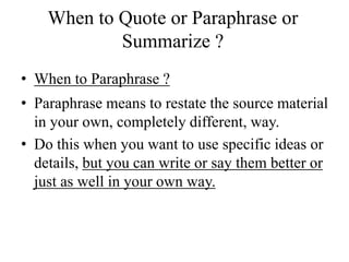 When to Quote or Paraphrase or
Summarize ?
• When to Paraphrase ?
• Paraphrase means to restate the source material
in your own, completely different, way.
• Do this when you want to use specific ideas or
details, but you can write or say them better or
just as well in your own way.
 
