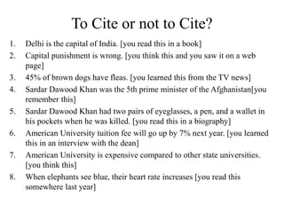 To Cite or not to Cite?
1. Delhi is the capital of India. [you read this in a book]
2. Capital punishment is wrong. [you think this and you saw it on a web
page]
3. 45% of brown dogs have fleas. [you learned this from the TV news]
4. Sardar Dawood Khan was the 5th prime minister of the Afghanistan[you
remember this]
5. Sardar Dawood Khan had two pairs of eyeglasses, a pen, and a wallet in
his pockets when he was killed. [you read this in a biography]
6. American University tuition fee will go up by 7% next year. [you learned
this in an interview with the dean]
7. American University is expensive compared to other state universities.
[you think this]
8. When elephants see blue, their heart rate increases [you read this
somewhere last year]
 