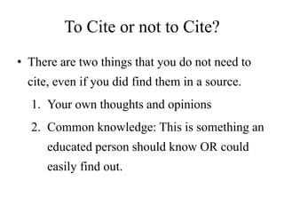To Cite or not to Cite?
• There are two things that you do not need to
cite, even if you did find them in a source.
1. Your own thoughts and opinions
2. Common knowledge: This is something an
educated person should know OR could
easily find out.
 