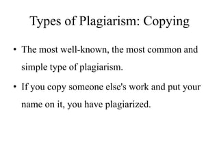 Types of Plagiarism: Copying
• The most well-known, the most common and
simple type of plagiarism.
• If you copy someone else's work and put your
name on it, you have plagiarized.
 