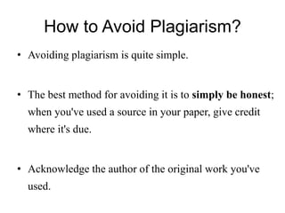 How to Avoid Plagiarism?
• Avoiding plagiarism is quite simple.
• The best method for avoiding it is to simply be honest;
when you've used a source in your paper, give credit
where it's due.
• Acknowledge the author of the original work you've
used.
 