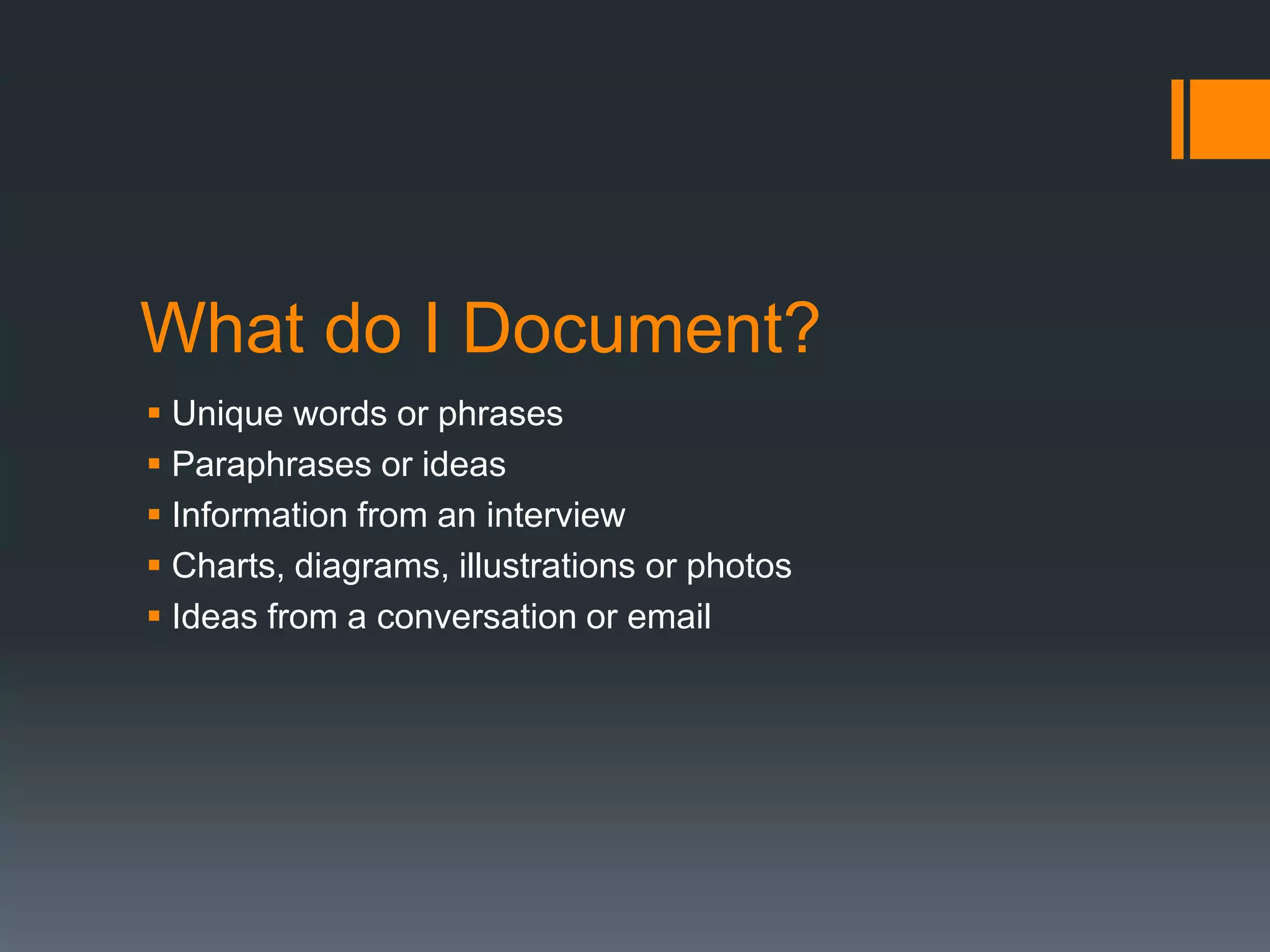 What do I Document? 
 Unique words or phrases 
 Paraphrases or ideas 
 Information from an interview 
 Charts, diagrams, illustrations or photos 
 Ideas from a conversation or email 
 