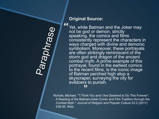 Original Source:

       “   Yet, while Batman and the Joker may
           not be god or demon, strictly
           speaking, the comics and films
           consistently represent the characters in
           ways charged with divine and demonic
           symbolism. Moreover, these portrayals
           are often strikingly reminiscent of the
           storm god and dragon of the ancient
           combat myth. A prime example of this
           portrayal, found in the earliest comics
           to the recent films, is the iconic image
           of Batman perched high atop a
           skyscraper, surveying the city for
           evildoers to punish.

                      "
Nichols, Michael. "“I Think You and I Are Destined to Do This Forever”:
 A Reading of the Batman/Joker Comic and Film Tradition through the
 Combat Myth." Journal of Religion and Popular Culture 23.2 (2011):
 236-50. Web.
 