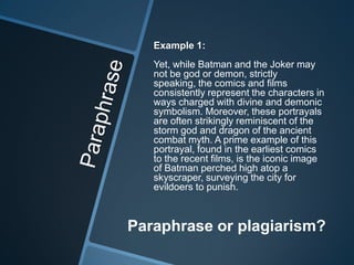 Example 1:
   Yet, while Batman and the Joker may
   not be god or demon, strictly
   speaking, the comics and films
   consistently represent the characters in
   ways charged with divine and demonic
   symbolism. Moreover, these portrayals
   are often strikingly reminiscent of the
   storm god and dragon of the ancient
   combat myth. A prime example of this
   portrayal, found in the earliest comics
   to the recent films, is the iconic image
   of Batman perched high atop a
   skyscraper, surveying the city for
   evildoers to punish.



Paraphrase or plagiarism?
 