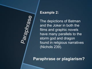 Example 2:

   The depictions of Batman
   and the Joker in both the
   films and graphic novels
   have many parallels to the
   storm god and dragon
   found in religious narratives
   (Nichols 239).


Paraphrase or plagiarism?
 