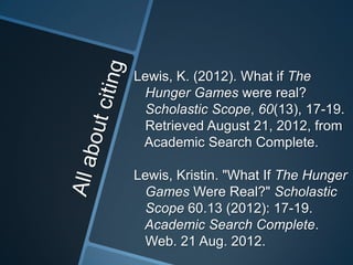 Lewis, K. (2012). What if The
 Hunger Games were real?
 Scholastic Scope, 60(13), 17-19.
 Retrieved August 21, 2012, from
 Academic Search Complete.

Lewis, Kristin. "What If The Hunger
 Games Were Real?" Scholastic
 Scope 60.13 (2012): 17-19.
 Academic Search Complete.
 Web. 21 Aug. 2012.
 