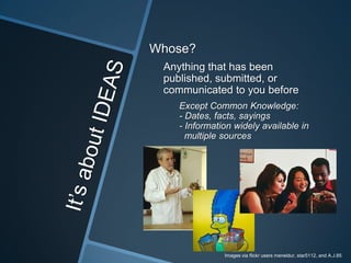 Whose?
 Anything that has been
 published, submitted, or
 communicated to you before
    Except Common Knowledge:
    - Dates, facts, sayings
    - Information widely available in
      multiple sources




               Images via flickr users meneldur, star5112, and A.J.85
 