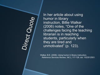 In her article about using
   humor in library
   instruction, Billie Walker
   (2006) notes, “One of the
   challenges facing the teaching
   librarian is in reaching
   students, particularly when
   they are tired and
   unmotivated” (p. 123).

Walker, B.E. (2006). Using humor in library instruction.
 Reference Services Review, 34(1), 117-128. doi: 1023512501.
 