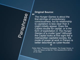 Original Source:
“The stirrings Games is about the
 first
       Hunger
               of revolutionary
   consciousness, but its relationship
   to capitalism is less clear than it
   might initially appear. Does the
   Capitol double for capital, or is the
   form of exploitation in The Hunger
   Games of a cruder type? Although
   the Capitol looks at first sight like a
   metropolitan capitalist society, the
   mode of power at work in Panem is
   better described as cyber-feudal.
                        "
Fisher, Mark. "Precarious Dystopias: The Hunger Games, In
  Time, and Never Let Me Go." Film Quarterly 65.4 (2012):
  27-33. Web.
 
