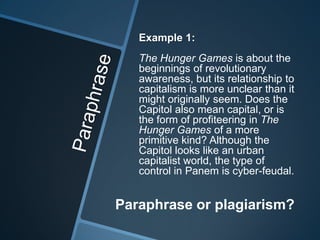 Example 1:
   The Hunger Games is about the
   beginnings of revolutionary
   awareness, but its relationship to
   capitalism is more unclear than it
   might originally seem. Does the
   Capitol also mean capital, or is
   the form of profiteering in The
   Hunger Games of a more
   primitive kind? Although the
   Capitol looks like an urban
   capitalist world, the type of
   control in Panem is cyber-feudal.


Paraphrase or plagiarism?
 