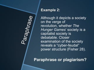 Example 2:

   Although it depicts a society
   on the verge of
   revolution, whether The
   Hunger Games’ society is a
   capitalist society is
   debatable. Closer
   examination of the society
   reveals a “cyber-feudal”
   power structure (Fisher 28).

Paraphrase or plagiarism?
 