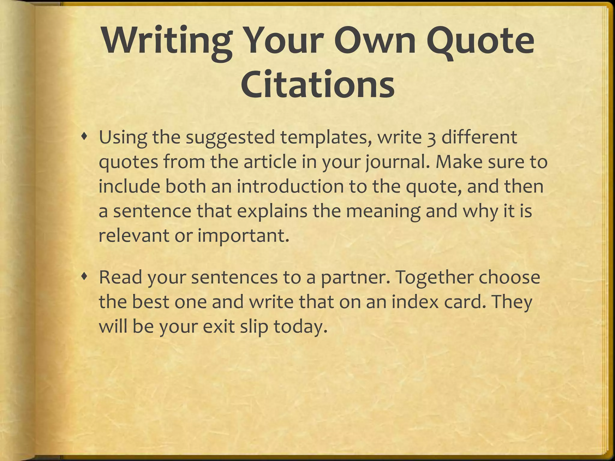 Writing Your Own Quote
          Citations
 Using the suggested templates, write 3 different
  quotes from the article in your journal. Make sure to
  include both an introduction to the quote, and then
  a sentence that explains the meaning and why it is
  relevant or important.

 Read your sentences to a partner. Together choose
  the best one and write that on an index card. They
  will be your exit slip today.
 