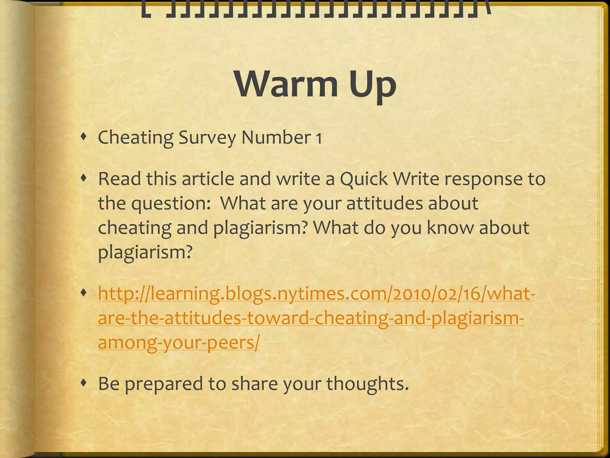 [‘]]]]]]]]]]]]]]]]]]]]]]

                  Warm Up
 Cheating Survey Number 1

 Read this article and write a Quick Write response to
  the question: What are your attitudes about
  cheating and plagiarism? What do you know about
  plagiarism?

 http://learning.blogs.nytimes.com/2010/02/16/what-
  are-the-attitudes-toward-cheating-and-plagiarism-
  among-your-peers/

 Be prepared to share your thoughts.
 